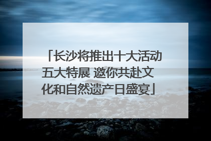 长沙将推出十大活动五大特展 邀你共赴文化和自然遗产日盛宴