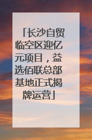 长沙自贸临空区迎亿元项目，益选佰联总部基地正式揭牌运营