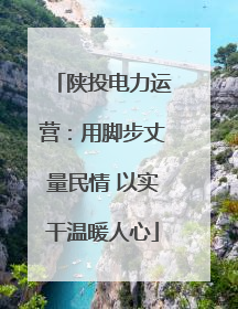 陕投电力运营：用脚步丈量民情 以实干温暖人心
