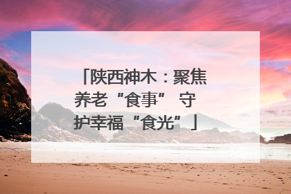 陕西神木：聚焦养老“食事” 守护幸福“食光”