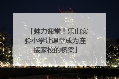 魅力课堂！乐山实验小学让课堂成为连接家校的桥梁