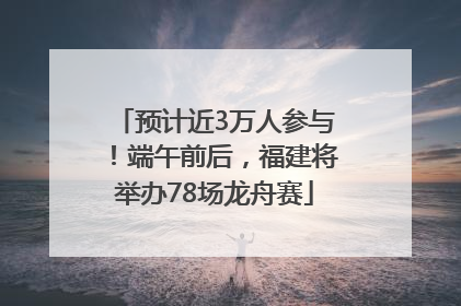 预计近3万人参与！端午前后，福建将举办78场龙舟赛