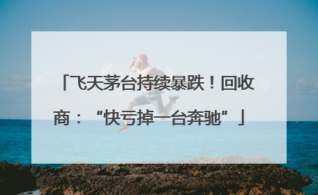飞天茅台持续暴跌！回收商：“快亏掉一台奔驰”