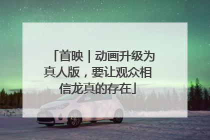 首映｜动画升级为真人版，要让观众相信龙真的存在