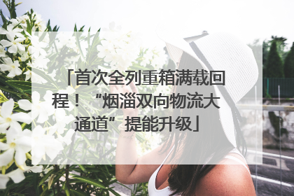 首次全列重箱满载回程！“烟淄双向物流大通道”提能升级