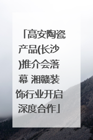 高安陶瓷产品(长沙)推介会落幕 湘赣装饰行业开启深度合作