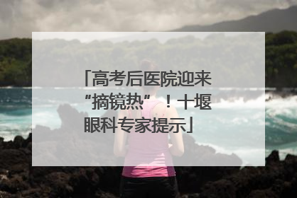 高考后医院迎来“摘镜热”！十堰眼科专家提示
