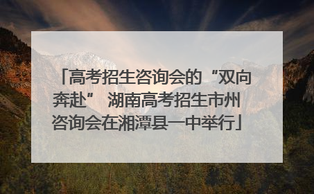 高考招生咨询会的“双向奔赴” 湖南高考招生市州咨询会在湘潭县一中举行