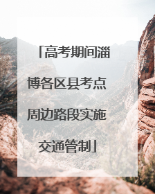 高考期间淄博各区县考点周边路段实施交通管制
