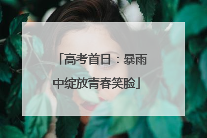 高考首日：暴雨中绽放青春笑脸
