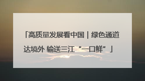 高质量发展看中国｜绿色通道达境外 输送三江“一口鲜”