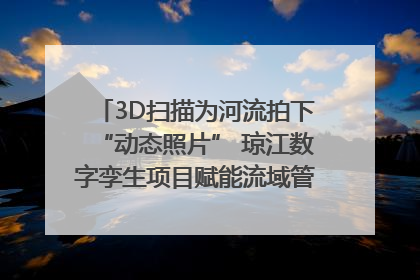 3D扫描为河流拍下“动态照片” 琼江数字孪生项目赋能流域管理｜新闻发布最前线