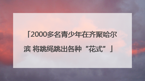 2000多名青少年在齐聚哈尔滨 将跳绳跳出各种“花式”