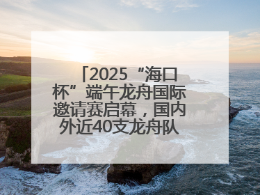 2025“海口杯”端午龙舟国际邀请赛启幕，国内外近40支龙舟队竞逐海甸溪