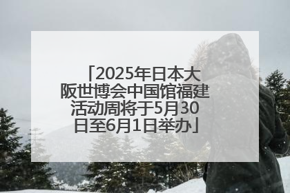2025年日本大阪世博会中国馆福建活动周将于5月30日至6月1日举办