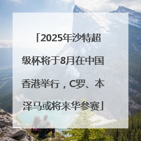 2025年沙特超级杯将于8月在中国香港举行，C罗、本泽马或将来华参赛