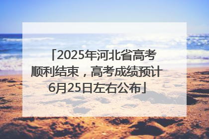 2025年河北省高考顺利结束，高考成绩预计6月25日左右公布