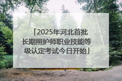 2025年河北首批长期照护师职业技能等级认定考试今日开始