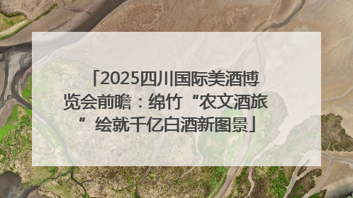 2025四川国际美酒博览会前瞻：绵竹“农文酒旅”绘就千亿白酒新图景
