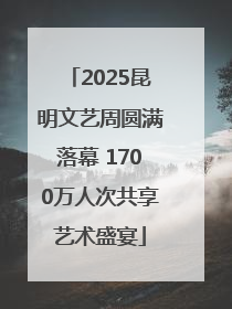 2025昆明文艺周圆满落幕 1700万人次共享艺术盛宴