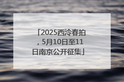 2025西泠春拍，5月10日至11日南京公开征集
