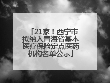21家！西宁市拟纳入青海省基本医疗保险定点医药机构名单公示