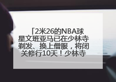2米26的NBA球星文班亚马已在少林寺剃发、换上僧服，将闭关修行10天！少林寺回应：人在寺里