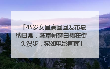 45岁女星高圆圆发布戛纳日常，戴草帽穿白裙在街头漫步，宛如电影画面
