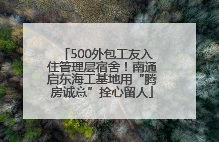 500外包工友入住管理层宿舍！南通启东海工基地用“腾房诚意”拴心留人