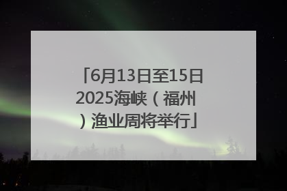 6月13日至15日 2025海峡（福州）渔业周将举行